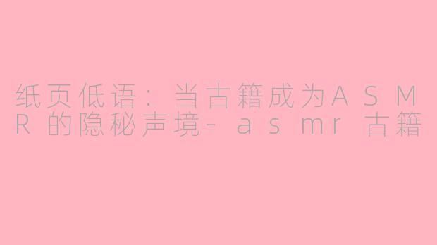 纸页低语:当古籍成为ASMR的隐秘声境-asmr古籍