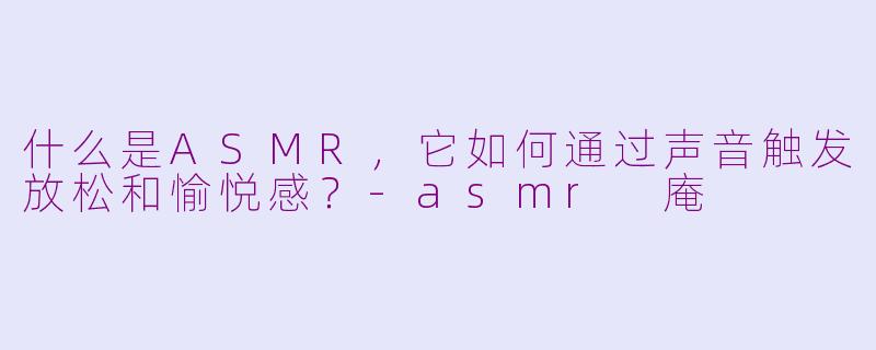 什么是ASMR，它如何通过声音触发放松和愉悦感？-asmr 庵
