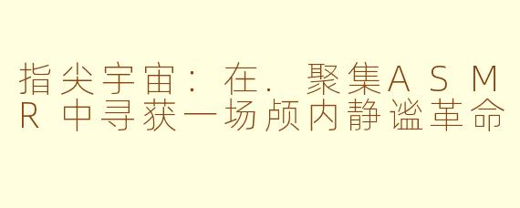 指尖宇宙:在.聚集ASMR中寻获一场颅内静谧革命