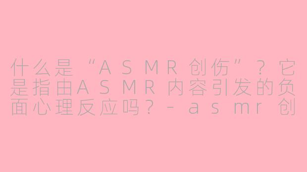 什么是“ASMR创伤”？它是指由ASMR内容引发的负面心理反应吗？
