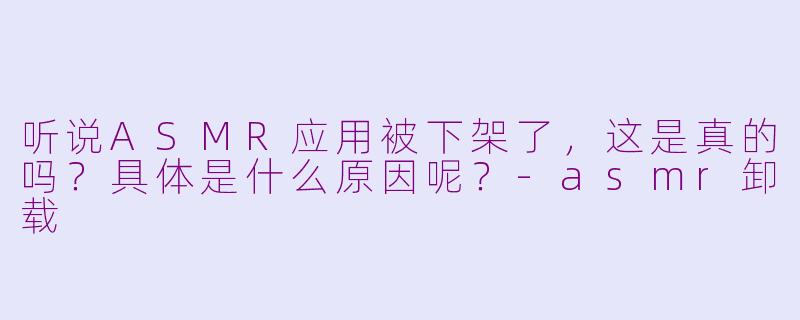 听说ASMR应用被下架了,这是真的吗?具体是什么原因呢?-asmr卸载