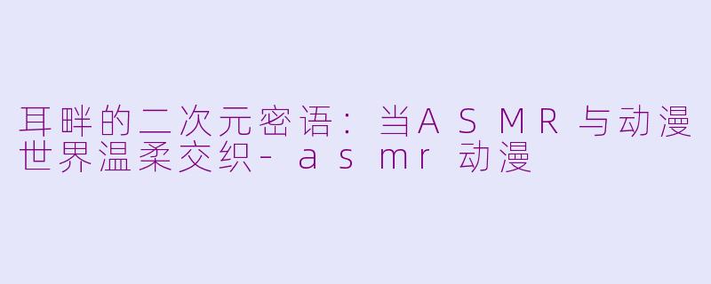耳畔的二次元密语：当ASMR与动漫世界温柔交织-asmr动漫