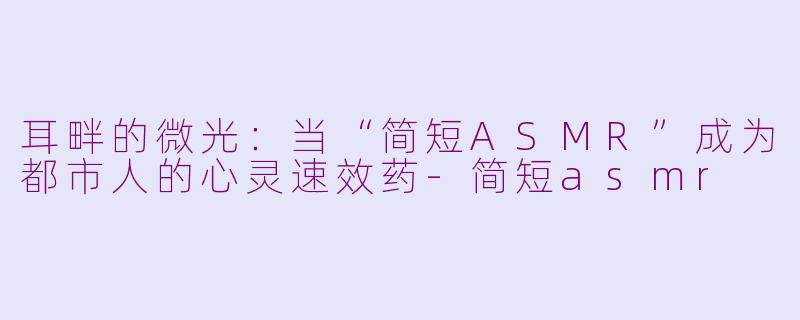 耳畔的微光:当“简短ASMR”成为都市人的心灵速效药-简短asmr