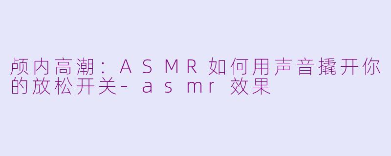 颅内高潮:ASMR如何用声音撬开你的放松开关-asmr效果