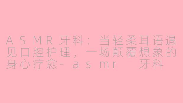 ASMR牙科：当轻柔耳语遇见口腔护理，一场颠覆想象的身心疗愈-asmr 牙科