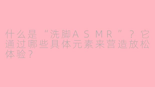 什么是“洗脚ASMR”?它通过哪些具体元素来营造放松体验?