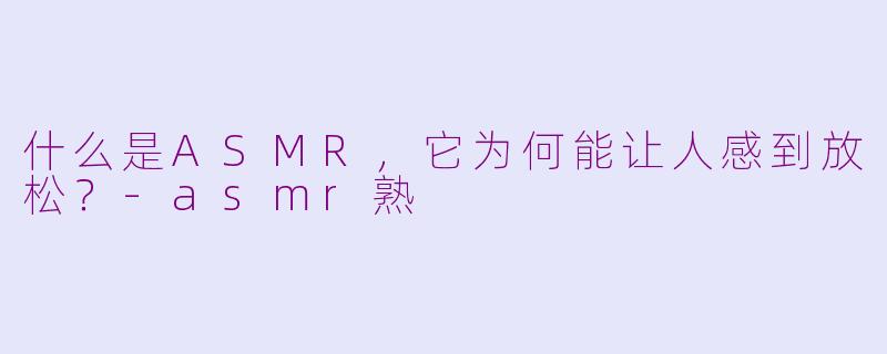 什么是ASMR，它为何能让人感到放松？-asmr熟