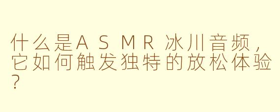 什么是ASMR冰川音频，它如何触发独特的放松体验？