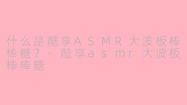 什么是酷享ASMR大波板棒棒糖？-酷享asmr大波板棒棒糖