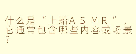 什么是“上船ASMR”,它通常包含哪些内容或场景?