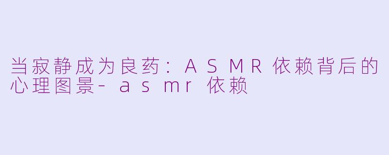 当寂静成为良药：ASMR依赖背后的心理图景-asmr依赖