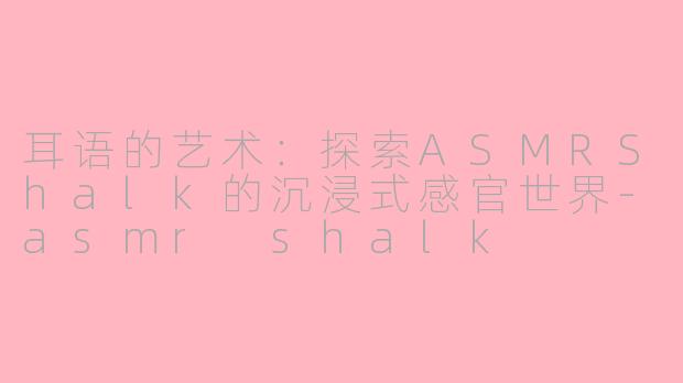 耳语的艺术：探索ASMRShalk的沉浸式感官世界-asmr shalk