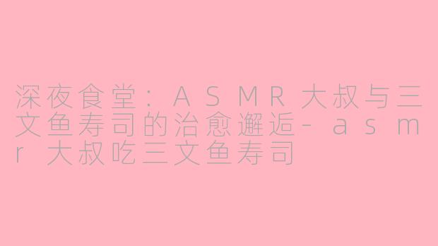 深夜食堂：ASMR大叔与三文鱼寿司的治愈邂逅-asmr大叔吃三文鱼寿司