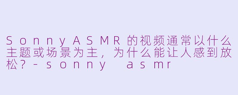 SonnyASMR的视频通常以什么主题或场景为主,为什么能让人感到放松?-sonny asmr