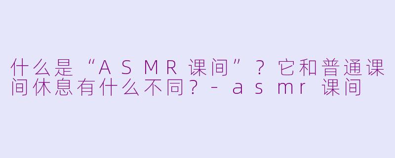 什么是“ASMR课间”？它和普通课间休息有什么不同？-asmr课间
