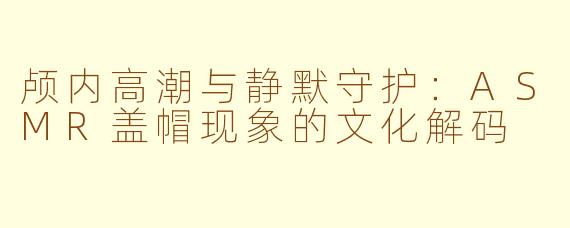 颅内高潮与静默守护:ASMR盖帽现象的文化解码