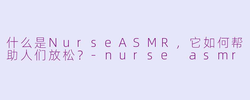 什么是NurseASMR,它如何帮助人们放松?-nurse asmr
