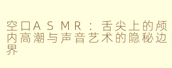 空口ASMR：舌尖上的颅内高潮与声音艺术的隐秘边界