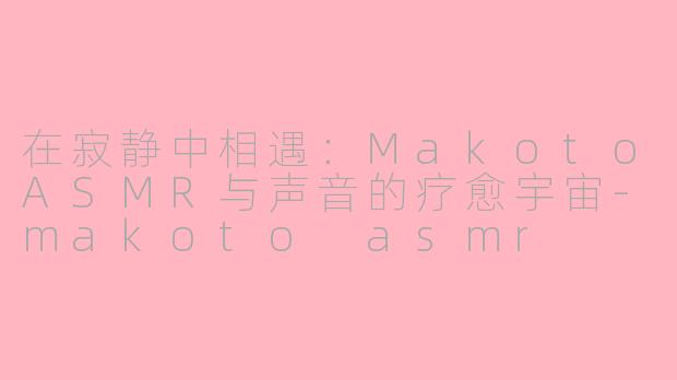 在寂静中相遇:MakotoASMR与声音的疗愈宇宙-makoto asmr