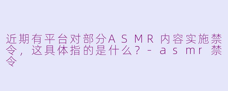 近期有平台对部分ASMR内容实施禁令,这具体指的是什么?-asmr禁令