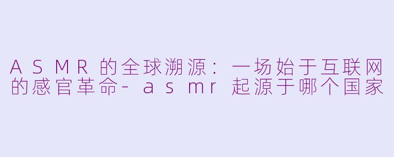ASMR的全球溯源：一场始于互联网的感官革命-asmr起源于哪个国家