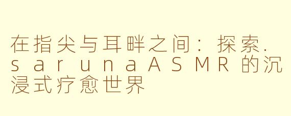 在指尖与耳畔之间:探索.sarunaASMR的沉浸式疗愈世界