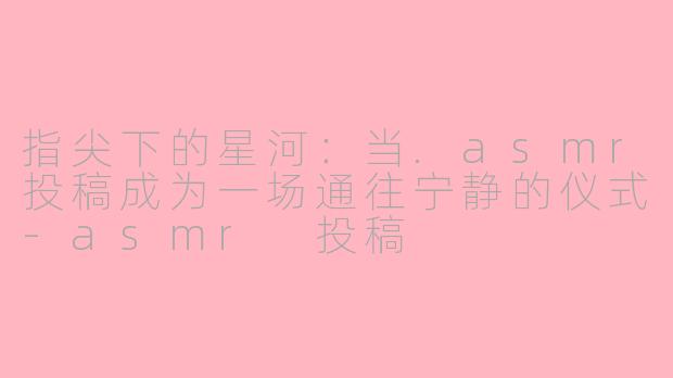 指尖下的星河:当.asmr投稿成为一场通往宁静的仪式-asmr 投稿