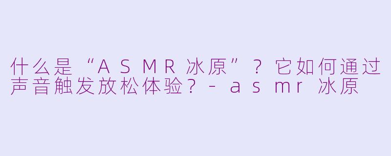 什么是“ASMR冰原”？它如何通过声音触发放松体验？-asmr冰原