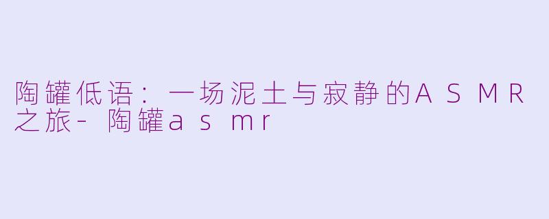 陶罐低语：一场泥土与寂静的ASMR之旅-陶罐asmr