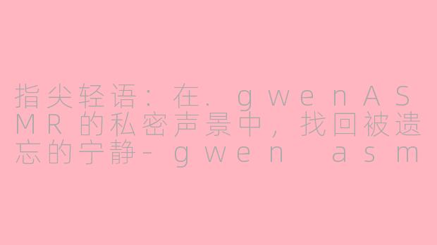 指尖轻语：在.gwenASMR的私密声景中，找回被遗忘的宁静-gwen asmr