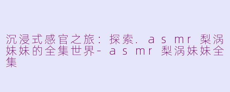 沉浸式感官之旅：探索.asmr梨涡妹妹的全集世界-asmr梨涡妹妹全集