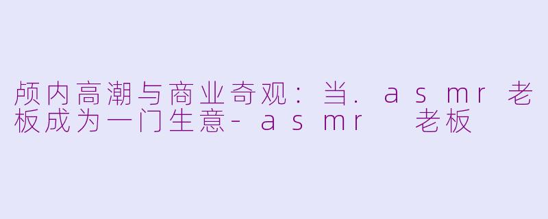 颅内高潮与商业奇观:当.asmr老板成为一门生意-asmr 老板