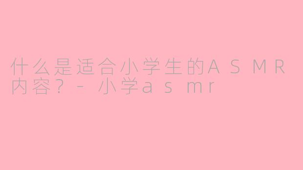 什么是适合小学生的ASMR内容？-小学asmr