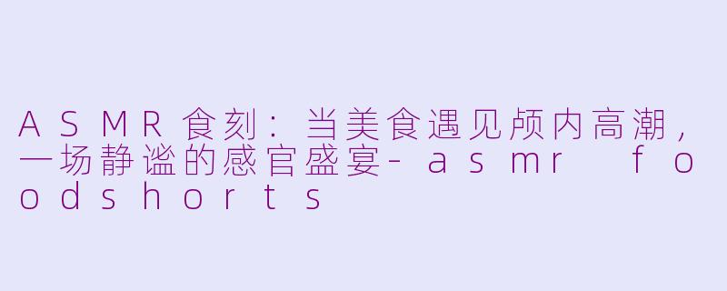 ASMR食刻：当美食遇见颅内高潮，一场静谧的感官盛宴-asmr foodshorts