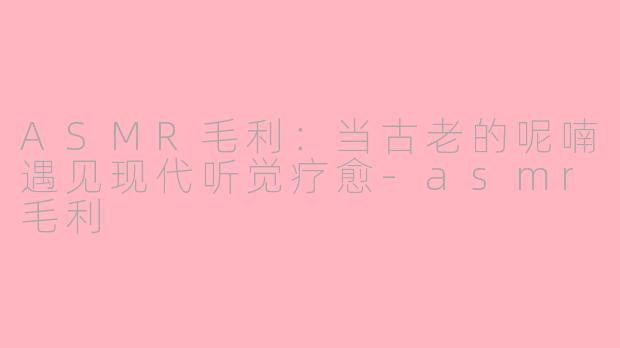 ASMR毛利：当古老的呢喃遇见现代听觉疗愈-asmr毛利