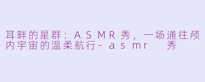 耳畔的星群：ASMR秀，一场通往颅内宇宙的温柔航行-asmr 秀
