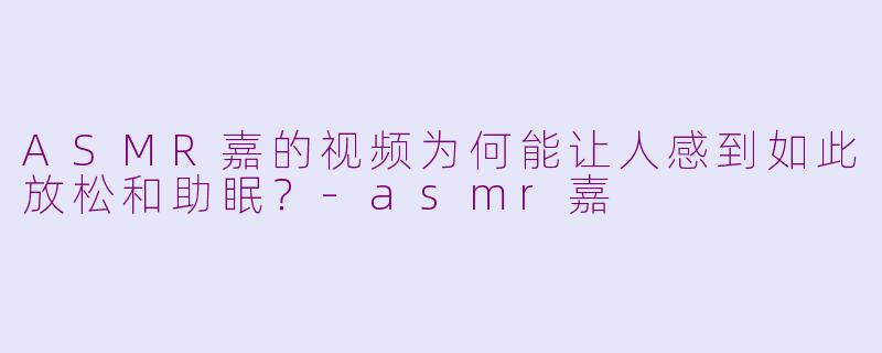 ASMR嘉的视频为何能让人感到如此放松和助眠？-asmr嘉