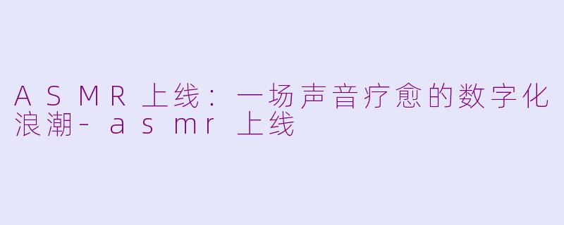 ASMR上线:一场声音疗愈的数字化浪潮-asmr上线