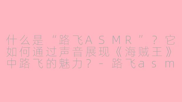 什么是“路飞ASMR”?它如何通过声音展现《海贼王》中路飞的魅力?-路飞asmr