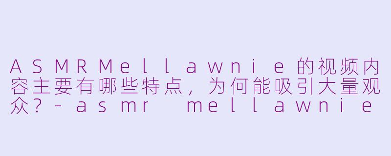 ASMRMellawnie的视频内容主要有哪些特点,为何能吸引大量观众?-asmr mellawnie