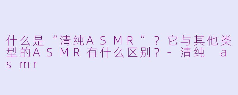 什么是“清纯ASMR”?它与其他类型的ASMR有什么区别?-清纯 asmr
