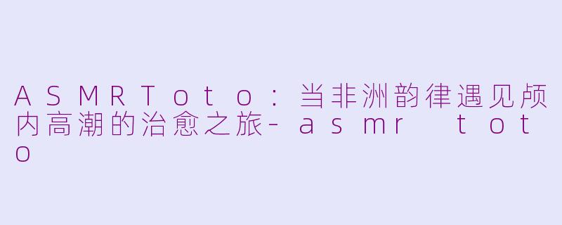 ASMRToto：当非洲韵律遇见颅内高潮的治愈之旅-asmr toto