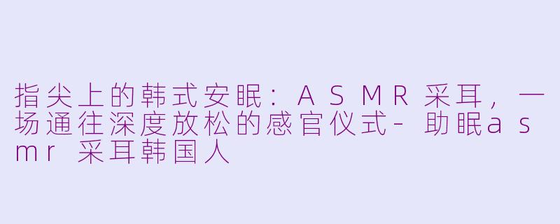 指尖上的韩式安眠:ASMR采耳,一场通往深度放松的感官仪式-助眠asmr采耳韩国人