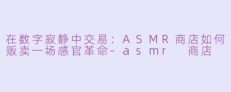 在数字寂静中交易:ASMR商店如何贩卖一场感官革命-asmr 商店