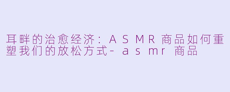 耳畔的治愈经济:ASMR商品如何重塑我们的放松方式-asmr商品