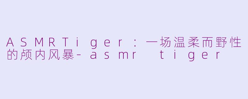 ASMRTiger：一场温柔而野性的颅内风暴-asmr tiger