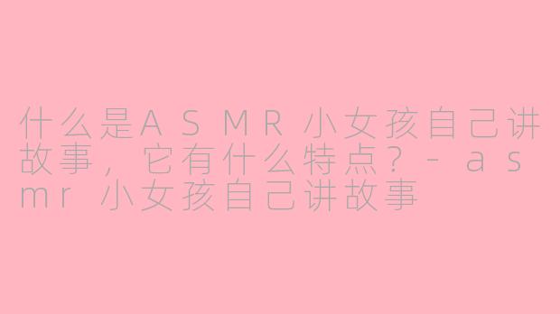 什么是ASMR小女孩自己讲故事，它有什么特点？-asmr小女孩自己讲故事