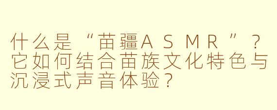 什么是“苗疆ASMR”?它如何结合苗族文化特色与沉浸式声音体验?