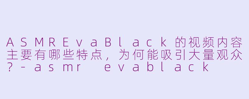 ASMREvaBlack的视频内容主要有哪些特点,为何能吸引大量观众?-asmr evablack