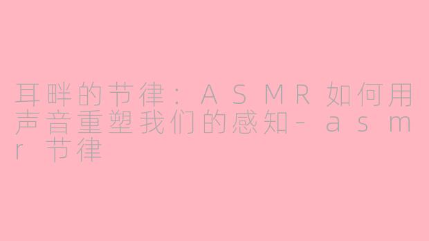 耳畔的节律:ASMR如何用声音重塑我们的感知-asmr节律